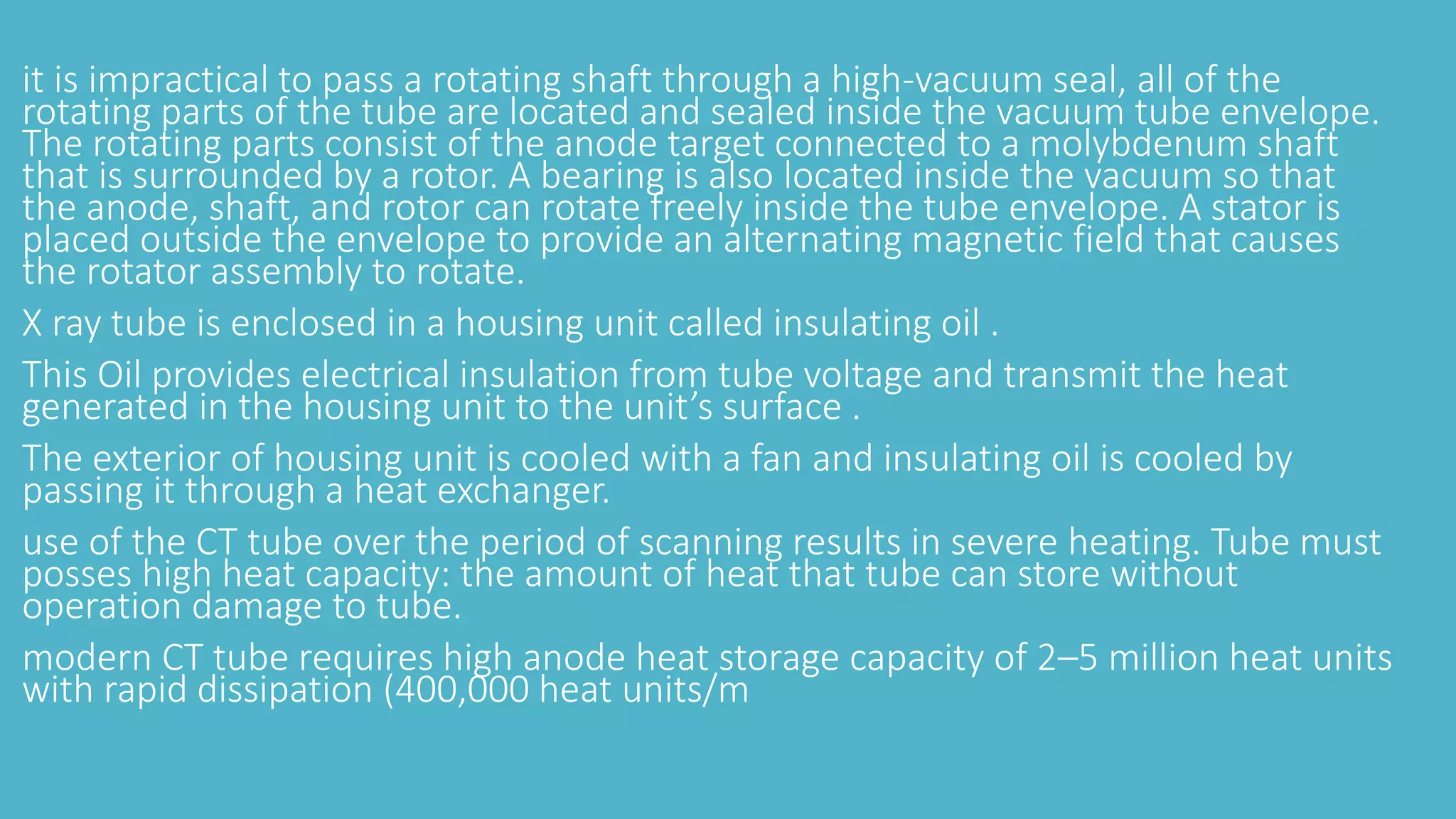 it is impractical to pass a rotating shaft through a high-vacuum seal, all of the
rotating parts of the tube are located and sealed inside the vacuum tube envelope.
The rotating parts consist of the anode target connected to a molybdenum shaft
that is surrounded by a rotor. A bearing is also located inside the vacuum so that
the anode, shaft, and rotor can rotate freely inside the tube envelope. A stator is
placed outside the envelope to provide an alternating magnetic field that causes
the rotator assembly to rotate.
X ray tube is enclosed in a housing unit called insulating oil .
This Oil provides electrical insulation from tube voltage and transmit the heat
generated in the housing unit to the unit’s surface .
The exterior of housing unit is cooled with a fan and insulating oil is cooled by
passing it through a heat exchanger.
use of the CT tube over the period of scanning results in severe heating. Tube must
posses high heat capacity: the amount of heat that tube can store without
operation damage to tube.
modern CT tube requires high anode heat storage capacity of 2–5 million heat units
with rapid dissipation (400,000 heat units/m
 