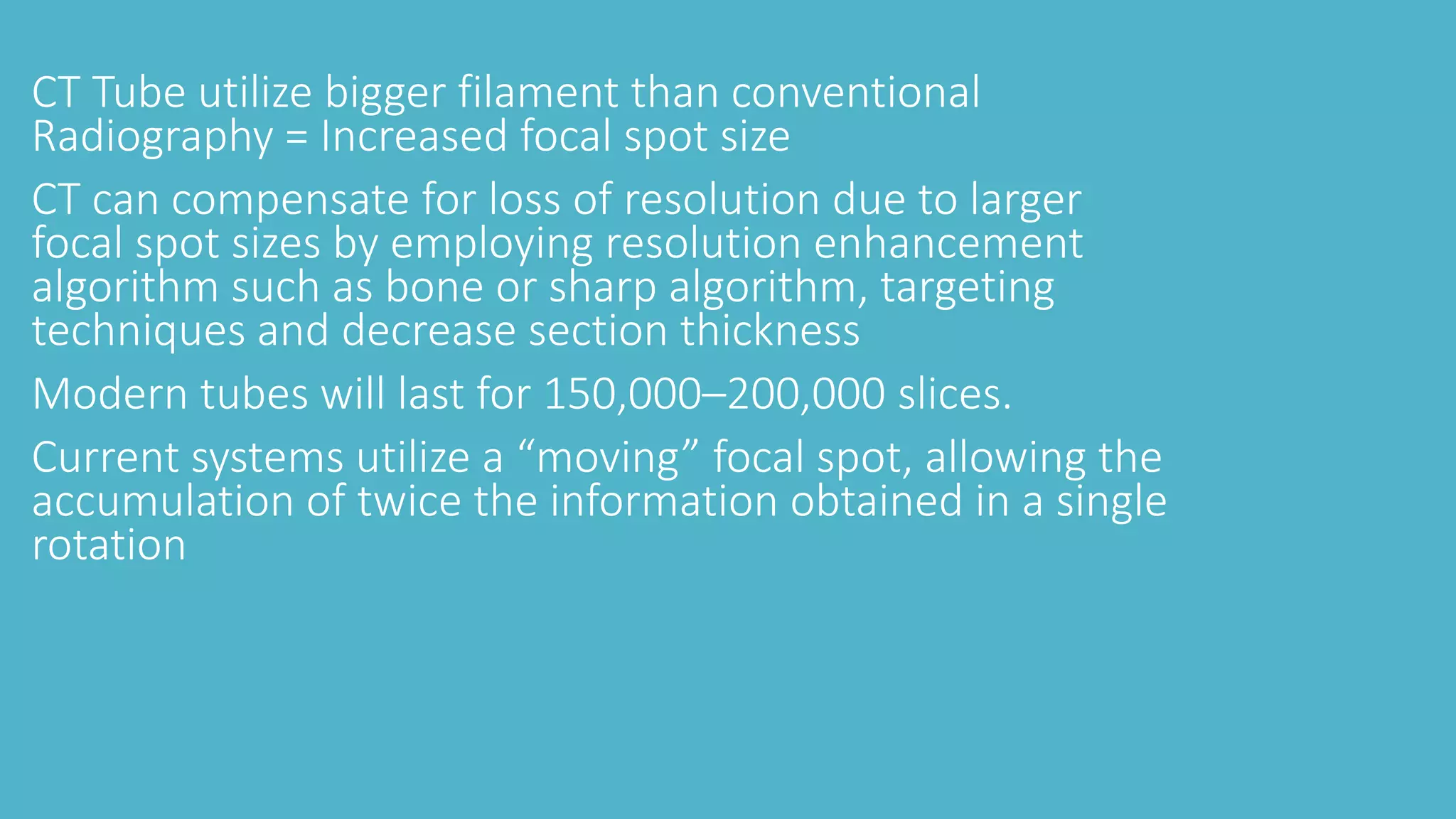 CT Tube utilize bigger filament than conventional
Radiography = Increased focal spot size
CT can compensate for loss of resolution due to larger
focal spot sizes by employing resolution enhancement
algorithm such as bone or sharp algorithm, targeting
techniques and decrease section thickness
Modern tubes will last for 150,000–200,000 slices.
Current systems utilize a “moving” focal spot, allowing the
accumulation of twice the information obtained in a single
rotation
 
