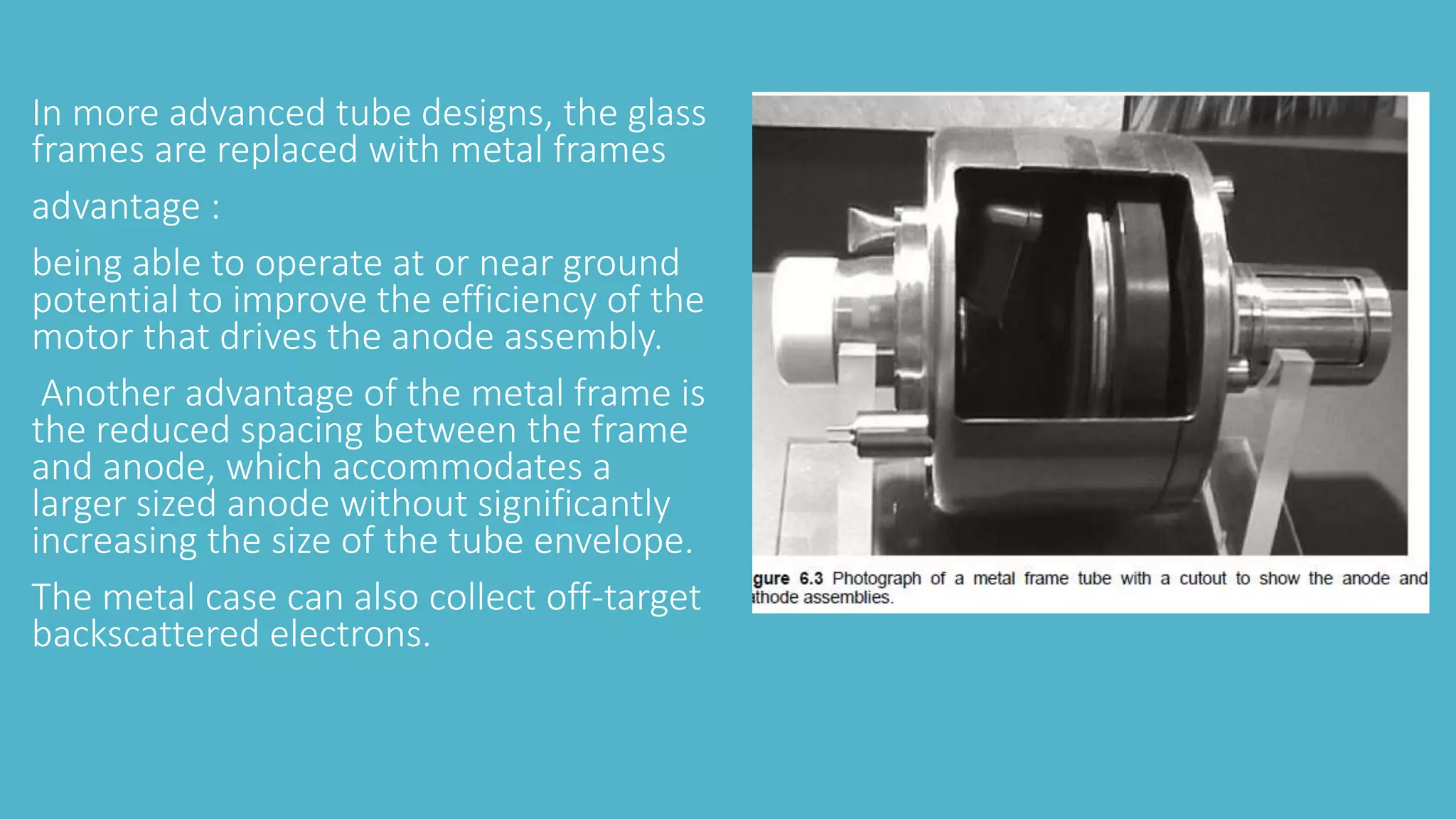 In more advanced tube designs, the glass
frames are replaced with metal frames
advantage :
being able to operate at or near ground
potential to improve the efficiency of the
motor that drives the anode assembly.
Another advantage of the metal frame is
the reduced spacing between the frame
and anode, which accommodates a
larger sized anode without significantly
increasing the size of the tube envelope.
The metal case can also collect off-target
backscattered electrons.
 