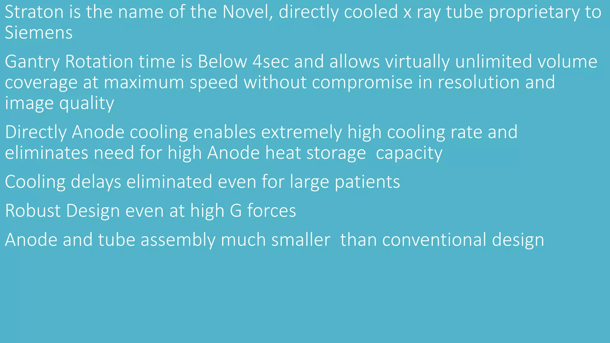 Straton is the name of the Novel, directly cooled x ray tube proprietary to
Siemens
Gantry Rotation time is Below 4sec and allows virtually unlimited volume
coverage at maximum speed without compromise in resolution and
image quality
Directly Anode cooling enables extremely high cooling rate and
eliminates need for high Anode heat storage capacity
Cooling delays eliminated even for large patients
Robust Design even at high G forces
Anode and tube assembly much smaller than conventional design
 