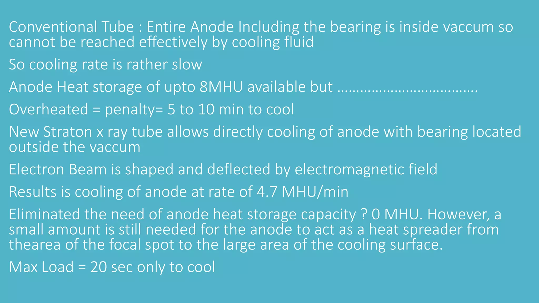 Conventional Tube : Entire Anode Including the bearing is inside vaccum so
cannot be reached effectively by cooling fluid
So cooling rate is rather slow
Anode Heat storage of upto 8MHU available but ……………………………….
Overheated = penalty= 5 to 10 min to cool
New Straton x ray tube allows directly cooling of anode with bearing located
outside the vaccum
Electron Beam is shaped and deflected by electromagnetic field
Results is cooling of anode at rate of 4.7 MHU/min
Eliminated the need of anode heat storage capacity ? 0 MHU. However, a
small amount is still needed for the anode to act as a heat spreader from
thearea of the focal spot to the large area of the cooling surface.
Max Load = 20 sec only to cool
 