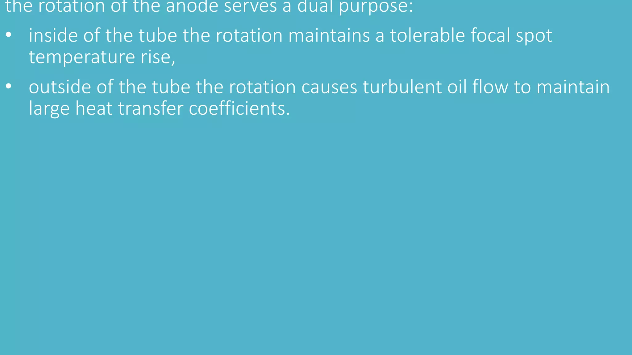 the rotation of the anode serves a dual purpose:
• inside of the tube the rotation maintains a tolerable focal spot
temperature rise,
• outside of the tube the rotation causes turbulent oil flow to maintain
large heat transfer coefficients.
 