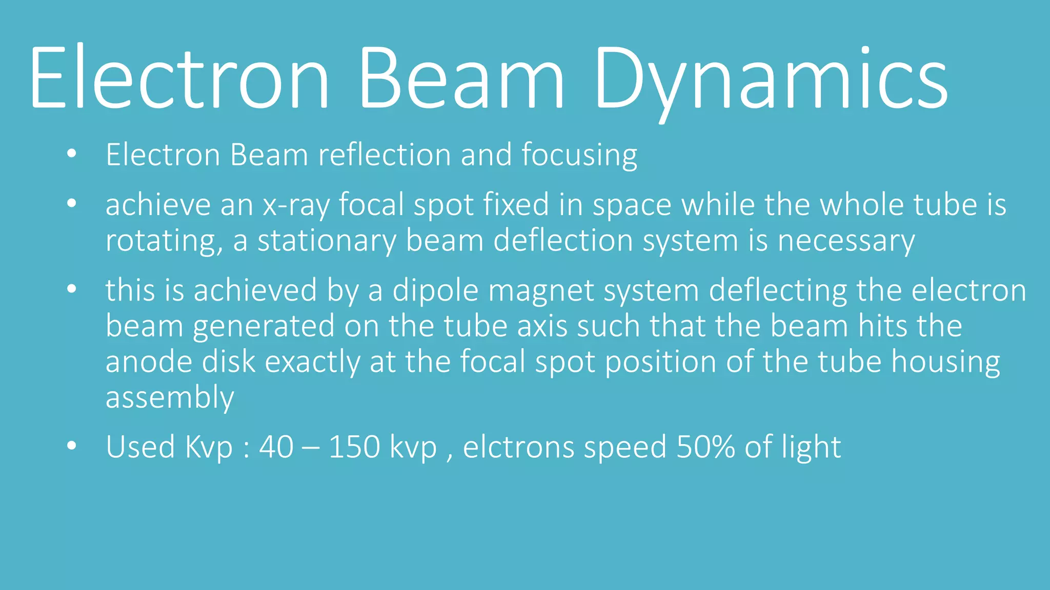 Electron Beam Dynamics
• Electron Beam reflection and focusing
• achieve an x-ray focal spot fixed in space while the whole tube is
rotating, a stationary beam deflection system is necessary
• this is achieved by a dipole magnet system deflecting the electron
beam generated on the tube axis such that the beam hits the
anode disk exactly at the focal spot position of the tube housing
assembly
• Used Kvp : 40 – 150 kvp , elctrons speed 50% of light
 