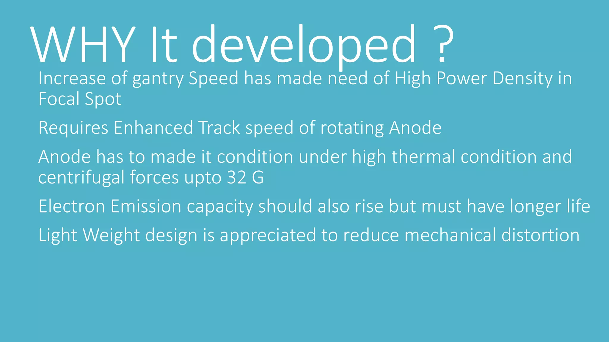 WHY It developed ?Increase of gantry Speed has made need of High Power Density in
Focal Spot
Requires Enhanced Track speed of rotating Anode
Anode has to made it condition under high thermal condition and
centrifugal forces upto 32 G
Electron Emission capacity should also rise but must have longer life
Light Weight design is appreciated to reduce mechanical distortion
 