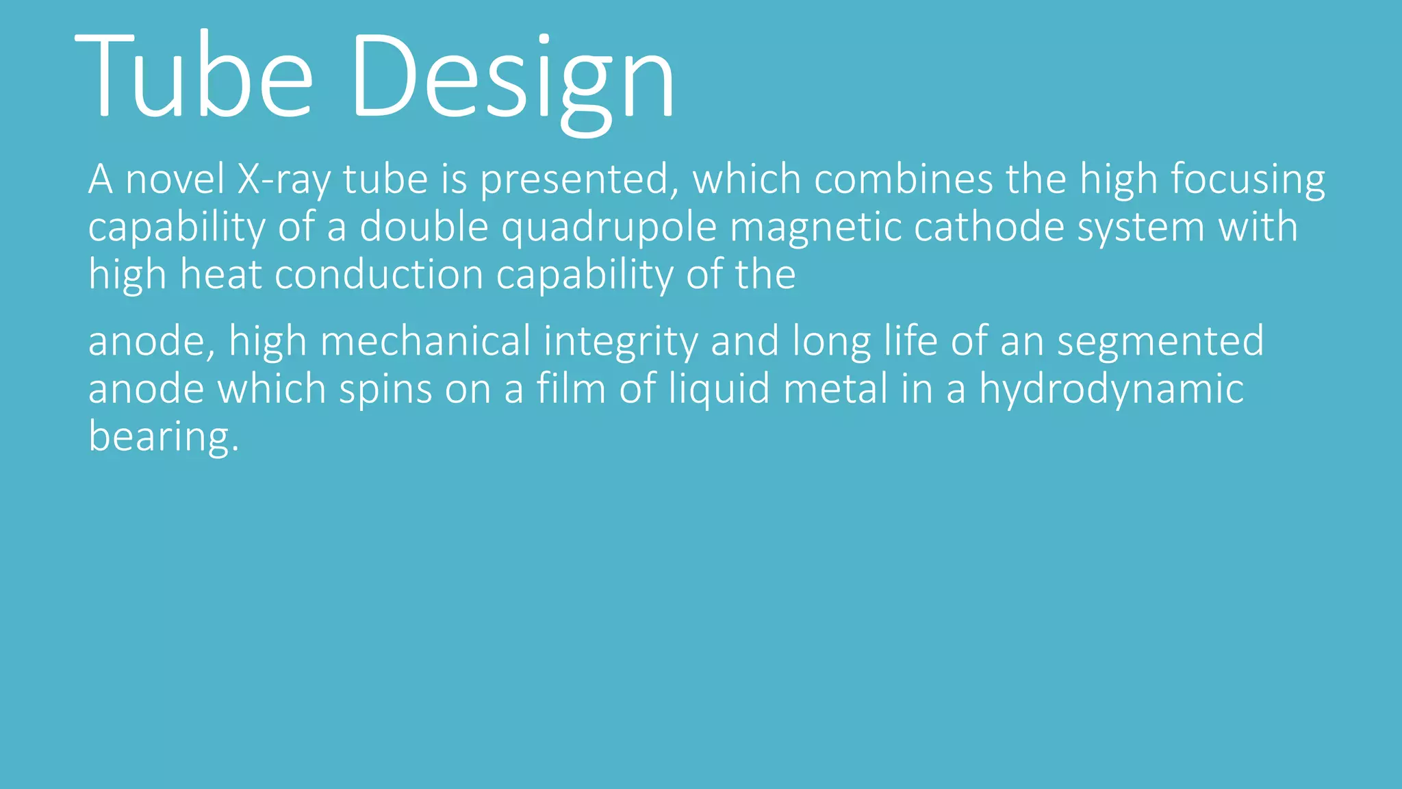 Tube Design
A novel X-ray tube is presented, which combines the high focusing
capability of a double quadrupole magnetic cathode system with
high heat conduction capability of the
anode, high mechanical integrity and long life of an segmented
anode which spins on a film of liquid metal in a hydrodynamic
bearing.
 