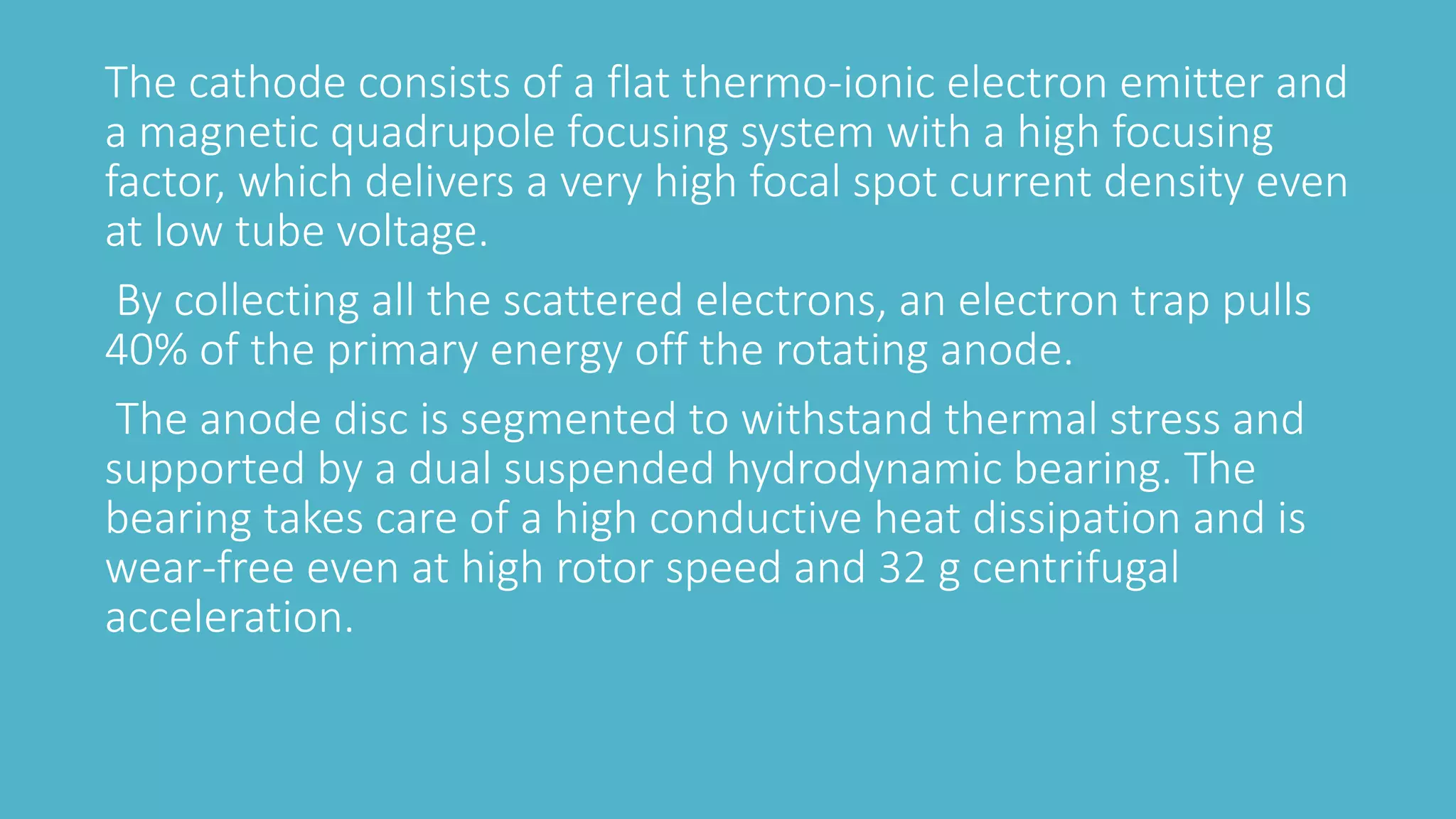 The cathode consists of a flat thermo-ionic electron emitter and
a magnetic quadrupole focusing system with a high focusing
factor, which delivers a very high focal spot current density even
at low tube voltage.
By collecting all the scattered electrons, an electron trap pulls
40% of the primary energy off the rotating anode.
The anode disc is segmented to withstand thermal stress and
supported by a dual suspended hydrodynamic bearing. The
bearing takes care of a high conductive heat dissipation and is
wear-free even at high rotor speed and 32 g centrifugal
acceleration.
 