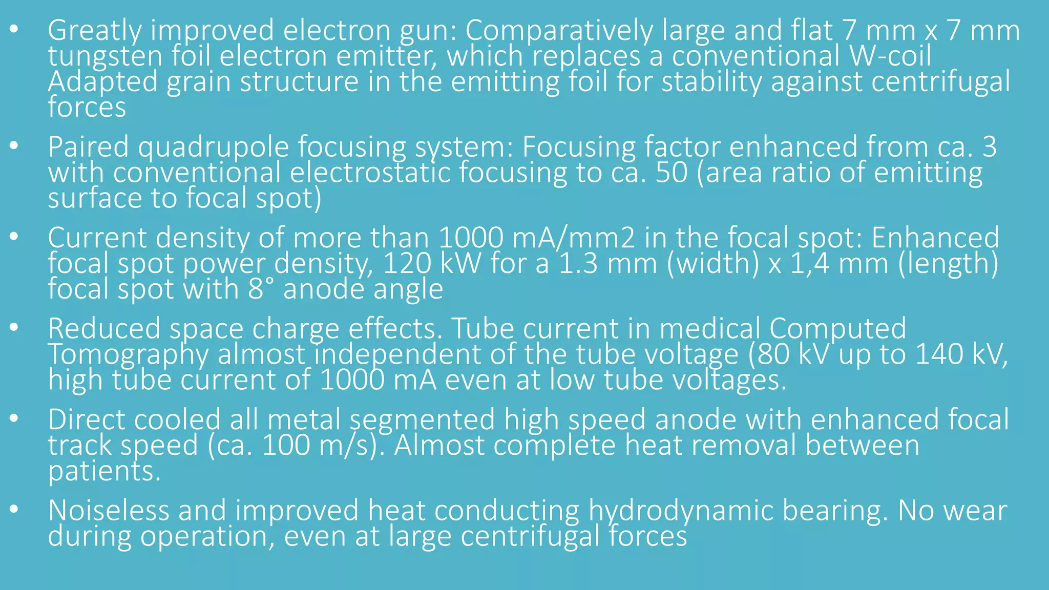• Greatly improved electron gun: Comparatively large and flat 7 mm x 7 mm
tungsten foil electron emitter, which replaces a conventional W-coil
Adapted grain structure in the emitting foil for stability against centrifugal
forces
• Paired quadrupole focusing system: Focusing factor enhanced from ca. 3
with conventional electrostatic focusing to ca. 50 (area ratio of emitting
surface to focal spot)
• Current density of more than 1000 mA/mm2 in the focal spot: Enhanced
focal spot power density, 120 kW for a 1.3 mm (width) x 1,4 mm (length)
focal spot with 8° anode angle
• Reduced space charge effects. Tube current in medical Computed
Tomography almost independent of the tube voltage (80 kV up to 140 kV,
high tube current of 1000 mA even at low tube voltages.
• Direct cooled all metal segmented high speed anode with enhanced focal
track speed (ca. 100 m/s). Almost complete heat removal between
patients.
• Noiseless and improved heat conducting hydrodynamic bearing. No wear
during operation, even at large centrifugal forces
 