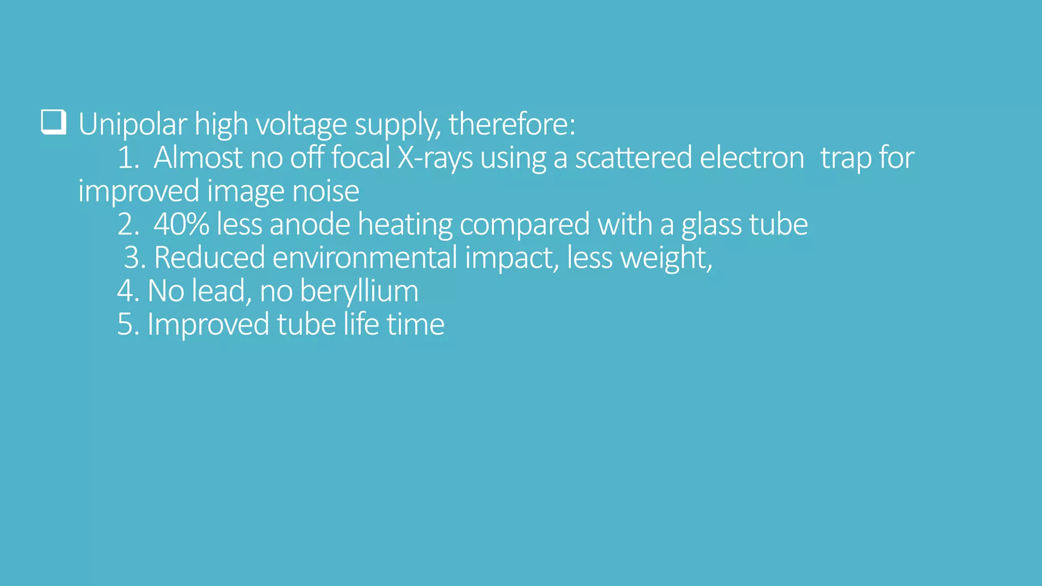  Unipolarhighvoltage supply,therefore:
1. Almost no off focal X-raysusinga scattered electron trapfor
improved image noise
2. 40% less anodeheating comparedwitha glass tube
3. Reducedenvironmental impact,less weight,
4. No lead, noberyllium
5. Improved tubelife time
 