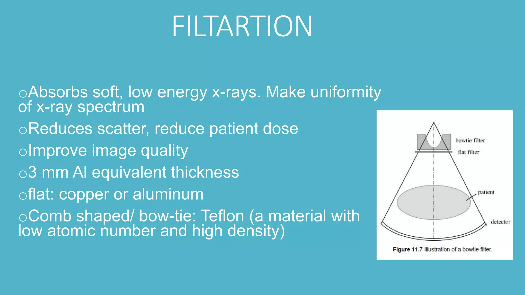 FILTARTION
oAbsorbs soft, low energy x-rays. Make uniformity
of x-ray spectrum
oReduces scatter, reduce patient dose
oImprove image quality
o3 mm Al equivalent thickness
oflat: copper or aluminum
oComb shaped/ bow-tie: Teflon (a material with
low atomic number and high density)
 