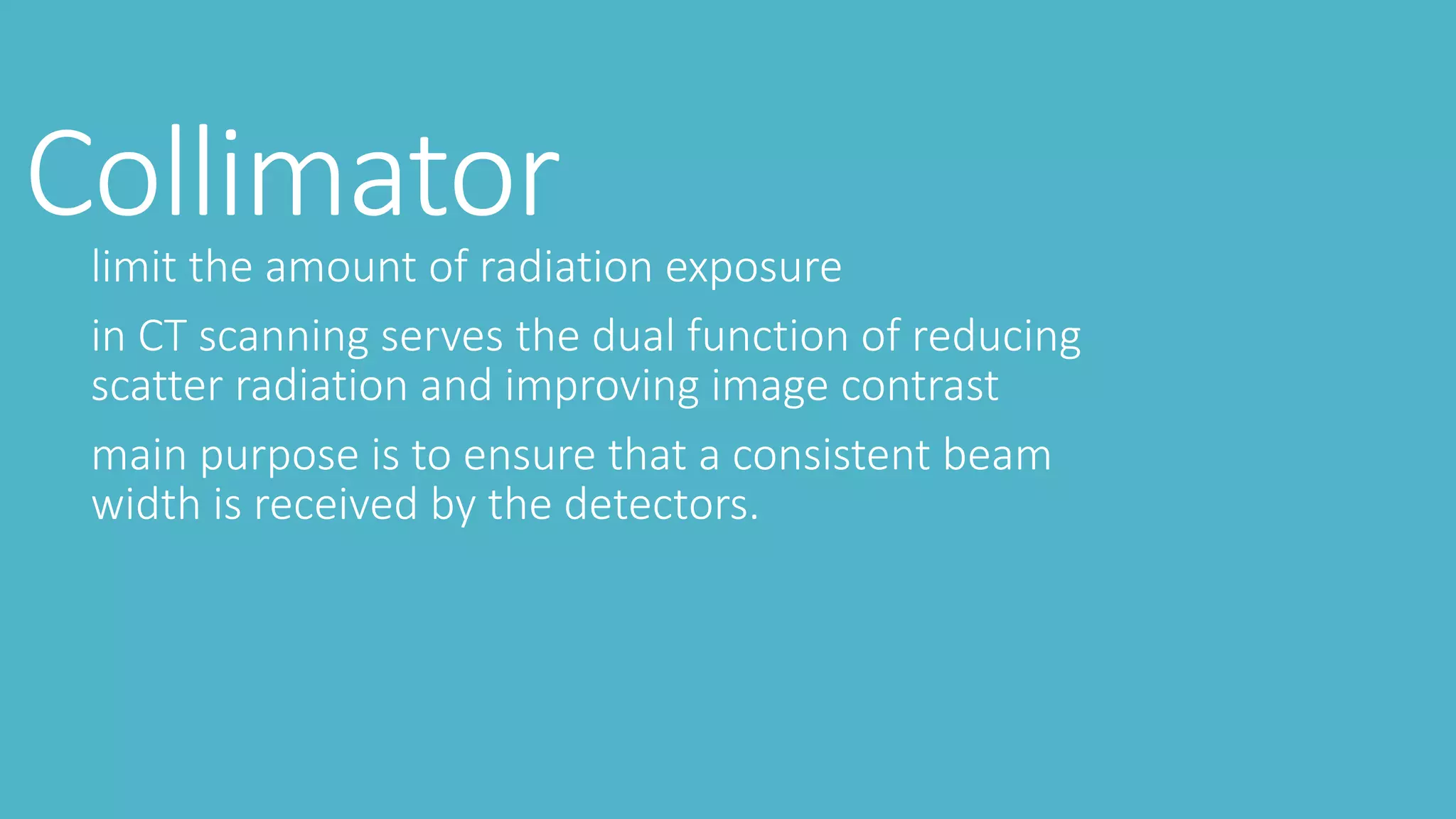 Collimatorlimit the amount of radiation exposure
in CT scanning serves the dual function of reducing
scatter radiation and improving image contrast
main purpose is to ensure that a consistent beam
width is received by the detectors.
 