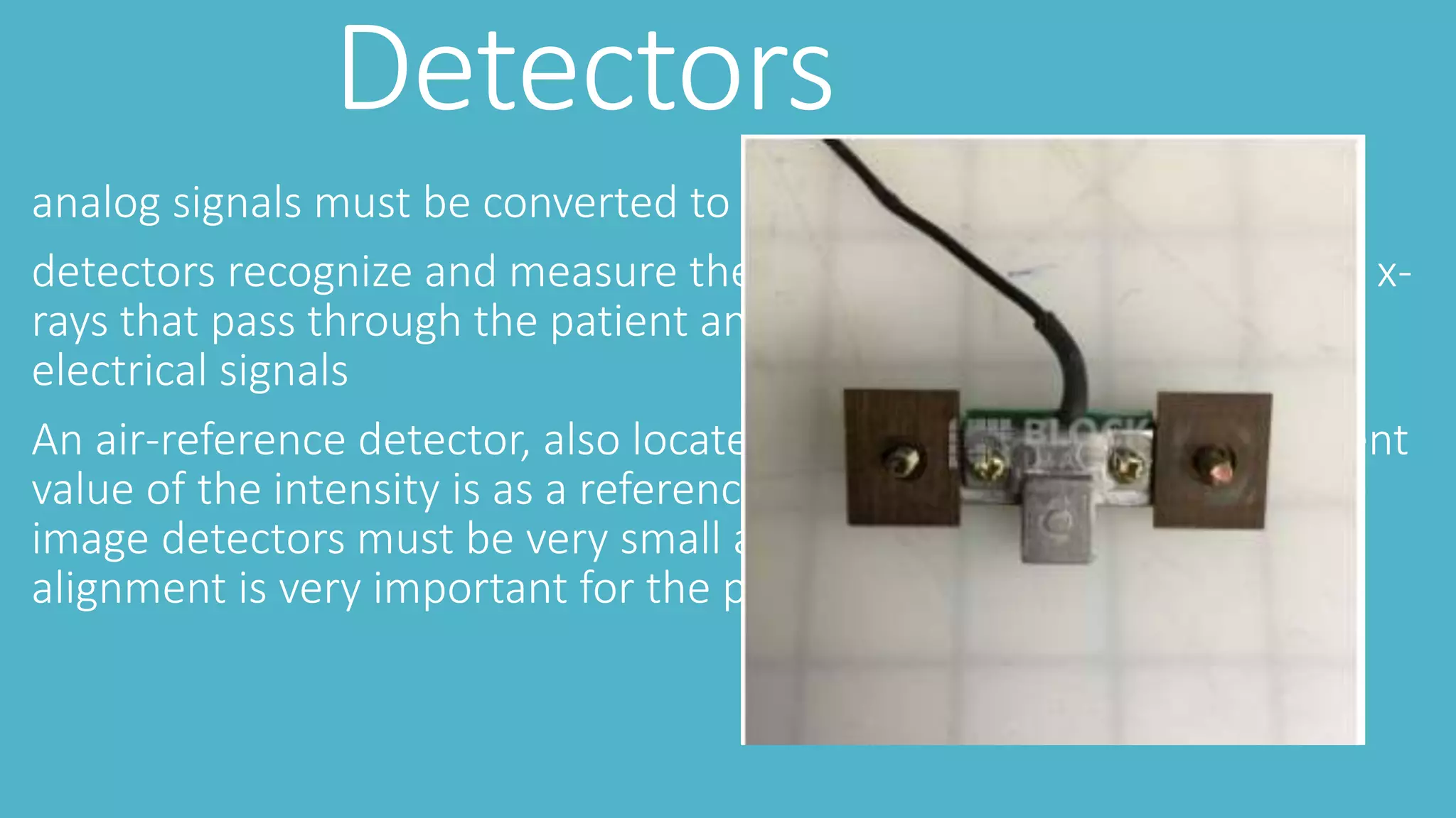 Detectors
analog signals must be converted to digital signals
detectors recognize and measure the ionizing output from incidental x-
rays that pass through the patient and transform them into digital
electrical signals
An air-reference detector, also located in the gantry, The measurement
value of the intensity is as a reference point for reconstruction of the
image detectors must be very small and uniform for placement tight
alignment is very important for the prevention of artifacts
 