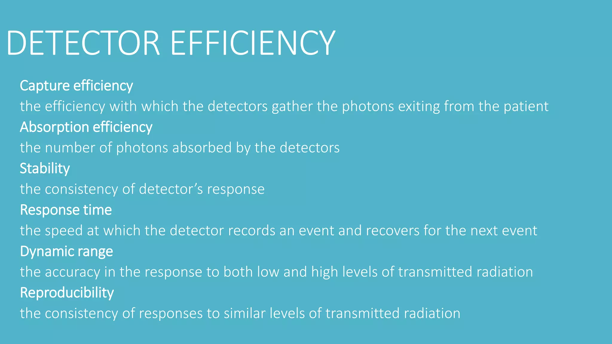 DETECTOR EFFICIENCY
Capture efficiency
the efficiency with which the detectors gather the photons exiting from the patient
Absorption efficiency
the number of photons absorbed by the detectors
Stability
the consistency of detector’s response
Response time
the speed at which the detector records an event and recovers for the next event
Dynamic range
the accuracy in the response to both low and high levels of transmitted radiation
Reproducibility
the consistency of responses to similar levels of transmitted radiation
 