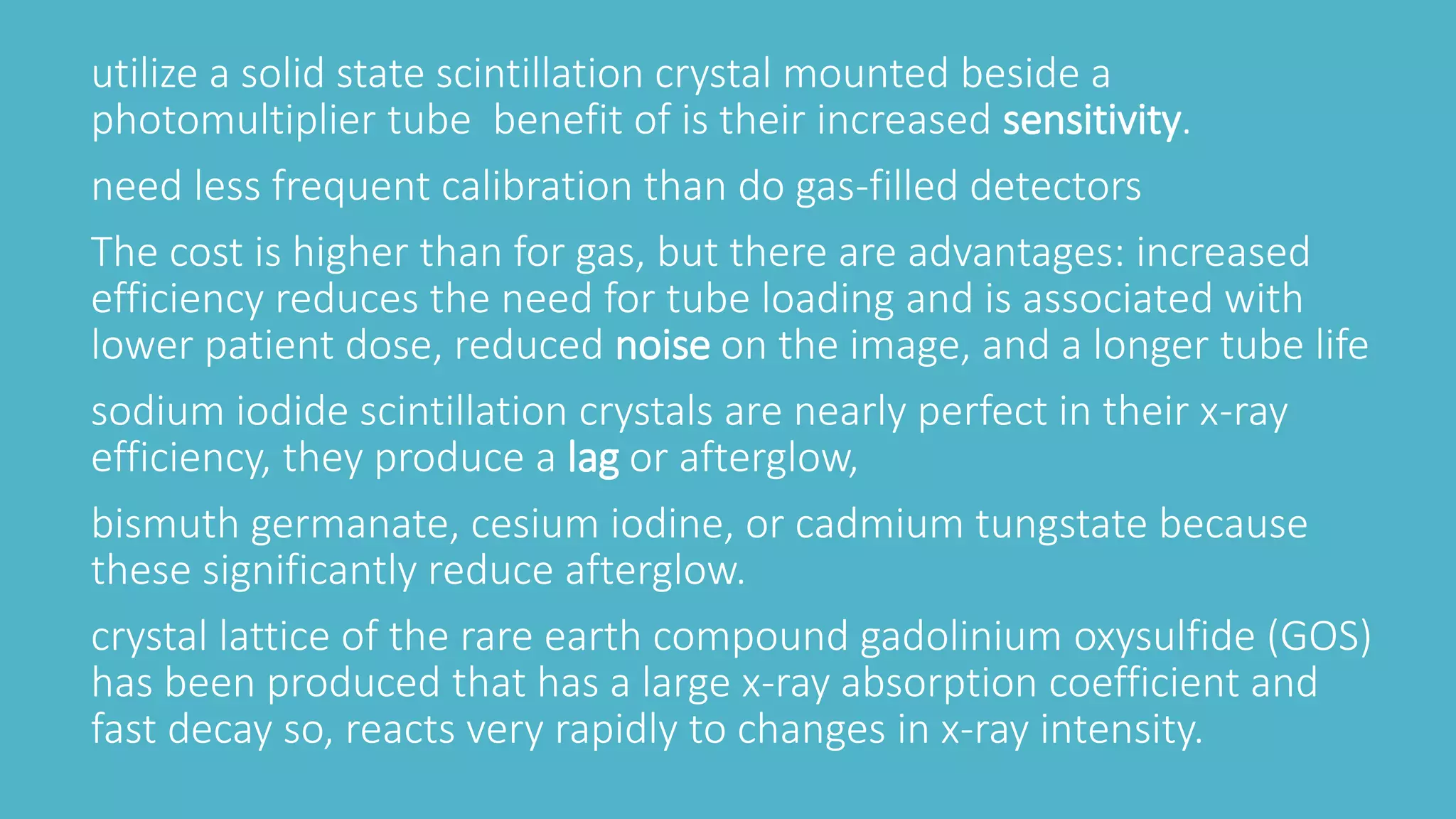 utilize a solid state scintillation crystal mounted beside a
photomultiplier tube benefit of is their increased sensitivity.
need less frequent calibration than do gas-filled detectors
The cost is higher than for gas, but there are advantages: increased
efficiency reduces the need for tube loading and is associated with
lower patient dose, reduced noise on the image, and a longer tube life
sodium iodide scintillation crystals are nearly perfect in their x-ray
efficiency, they produce a lag or afterglow,
bismuth germanate, cesium iodine, or cadmium tungstate because
these significantly reduce afterglow.
crystal lattice of the rare earth compound gadolinium oxysulfide (GOS)
has been produced that has a large x-ray absorption coefficient and
fast decay so, reacts very rapidly to changes in x-ray intensity.
 