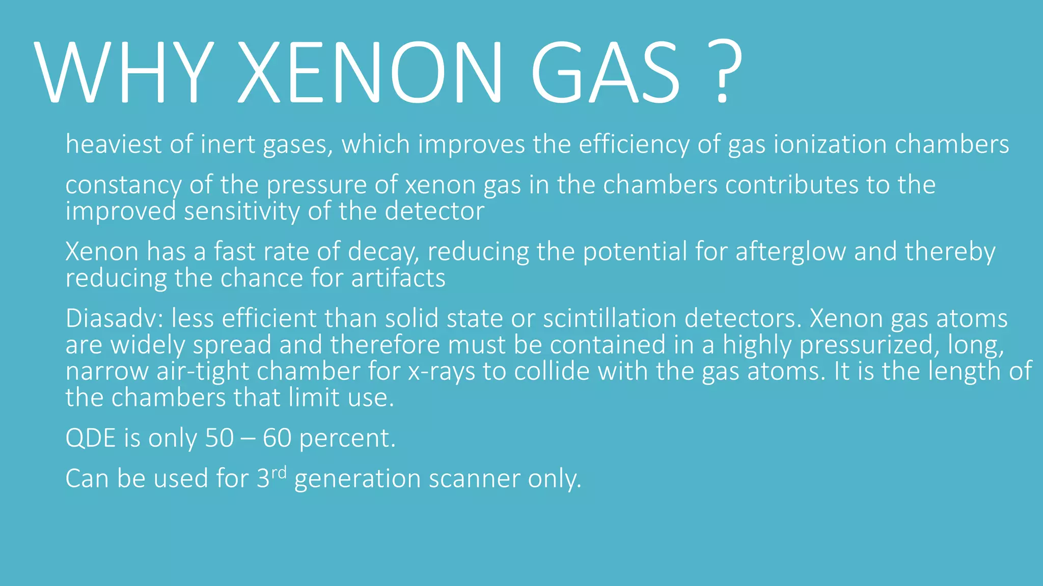 WHY XENON GAS ?
heaviest of inert gases, which improves the efficiency of gas ionization chambers
constancy of the pressure of xenon gas in the chambers contributes to the
improved sensitivity of the detector
Xenon has a fast rate of decay, reducing the potential for afterglow and thereby
reducing the chance for artifacts
Diasadv: less efficient than solid state or scintillation detectors. Xenon gas atoms
are widely spread and therefore must be contained in a highly pressurized, long,
narrow air-tight chamber for x-rays to collide with the gas atoms. It is the length of
the chambers that limit use.
QDE is only 50 – 60 percent.
Can be used for 3rd generation scanner only.
 