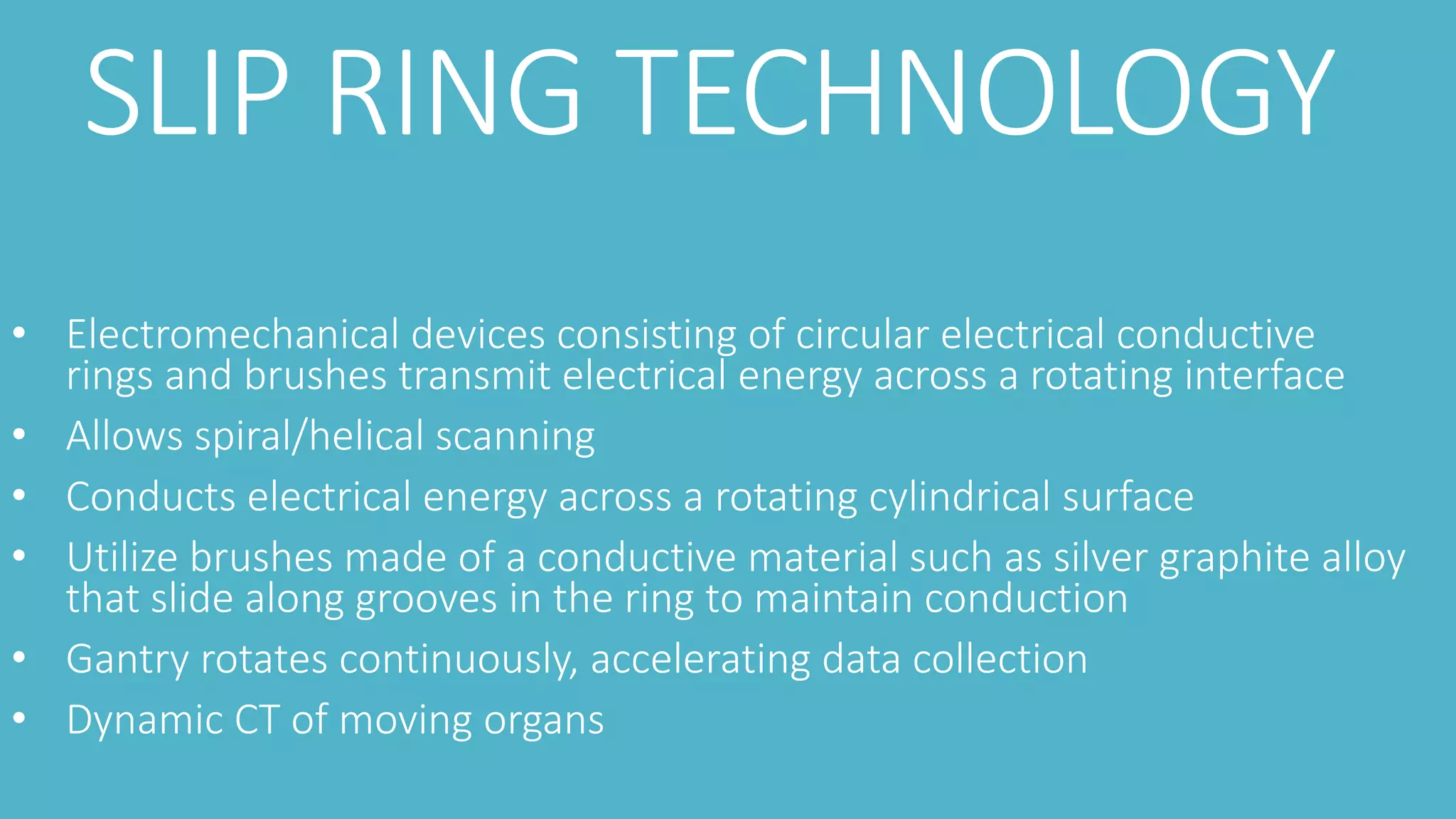 SLIP RING TECHNOLOGY
• Electromechanical devices consisting of circular electrical conductive
rings and brushes transmit electrical energy across a rotating interface
• Allows spiral/helical scanning
• Conducts electrical energy across a rotating cylindrical surface
• Utilize brushes made of a conductive material such as silver graphite alloy
that slide along grooves in the ring to maintain conduction
• Gantry rotates continuously, accelerating data collection
• Dynamic CT of moving organs
 