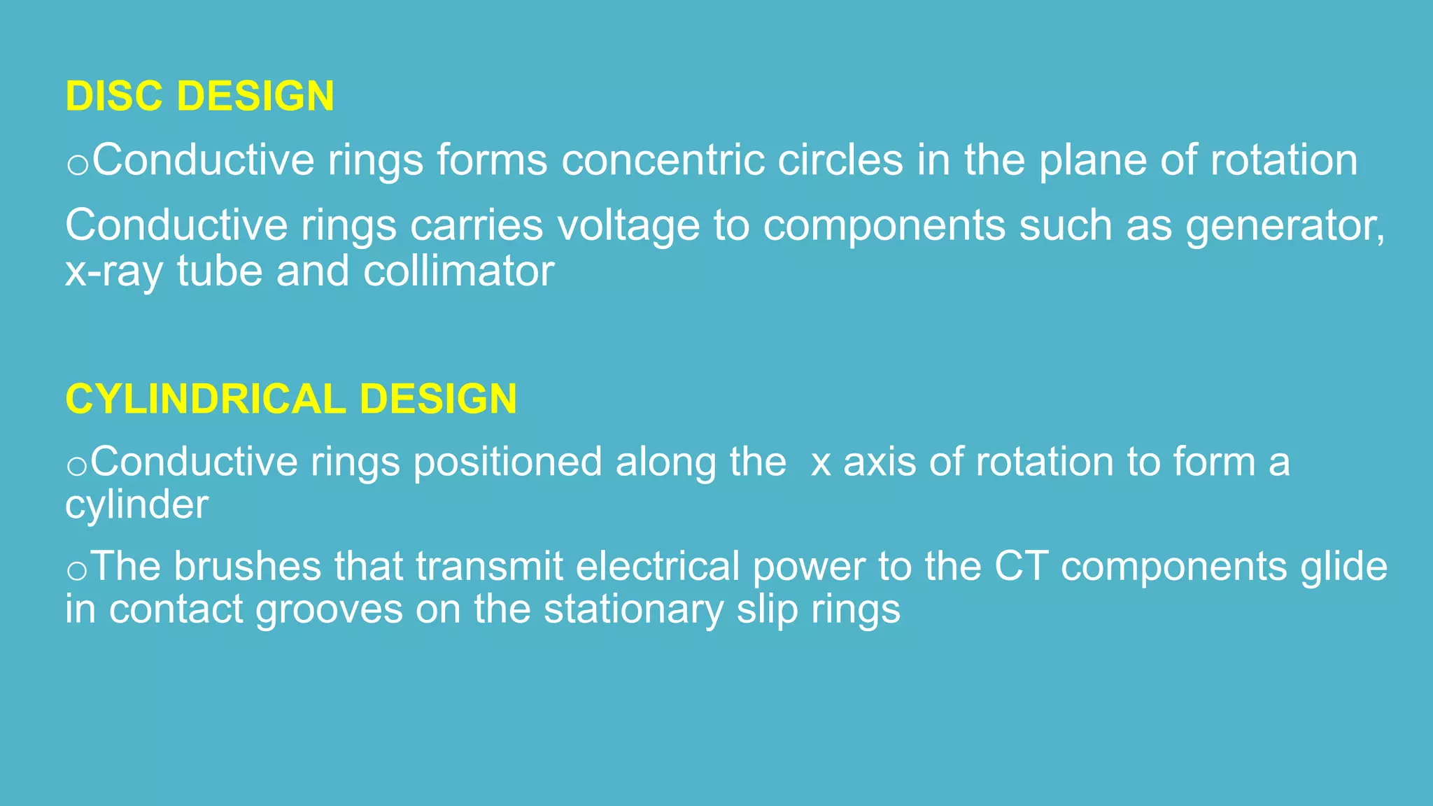 DISC DESIGN
oConductive rings forms concentric circles in the plane of rotation
Conductive rings carries voltage to components such as generator,
x-ray tube and collimator
CYLINDRICAL DESIGN
oConductive rings positioned along the x axis of rotation to form a
cylinder
oThe brushes that transmit electrical power to the CT components glide
in contact grooves on the stationary slip rings
 