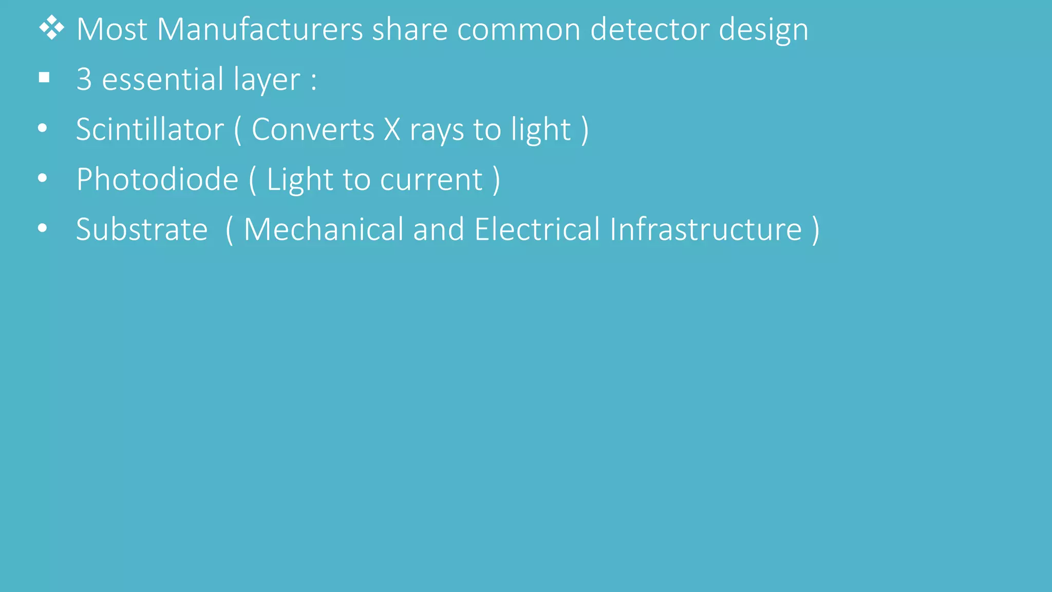  Most Manufacturers share common detector design
 3 essential layer :
• Scintillator ( Converts X rays to light )
• Photodiode ( Light to current )
• Substrate ( Mechanical and Electrical Infrastructure )
 