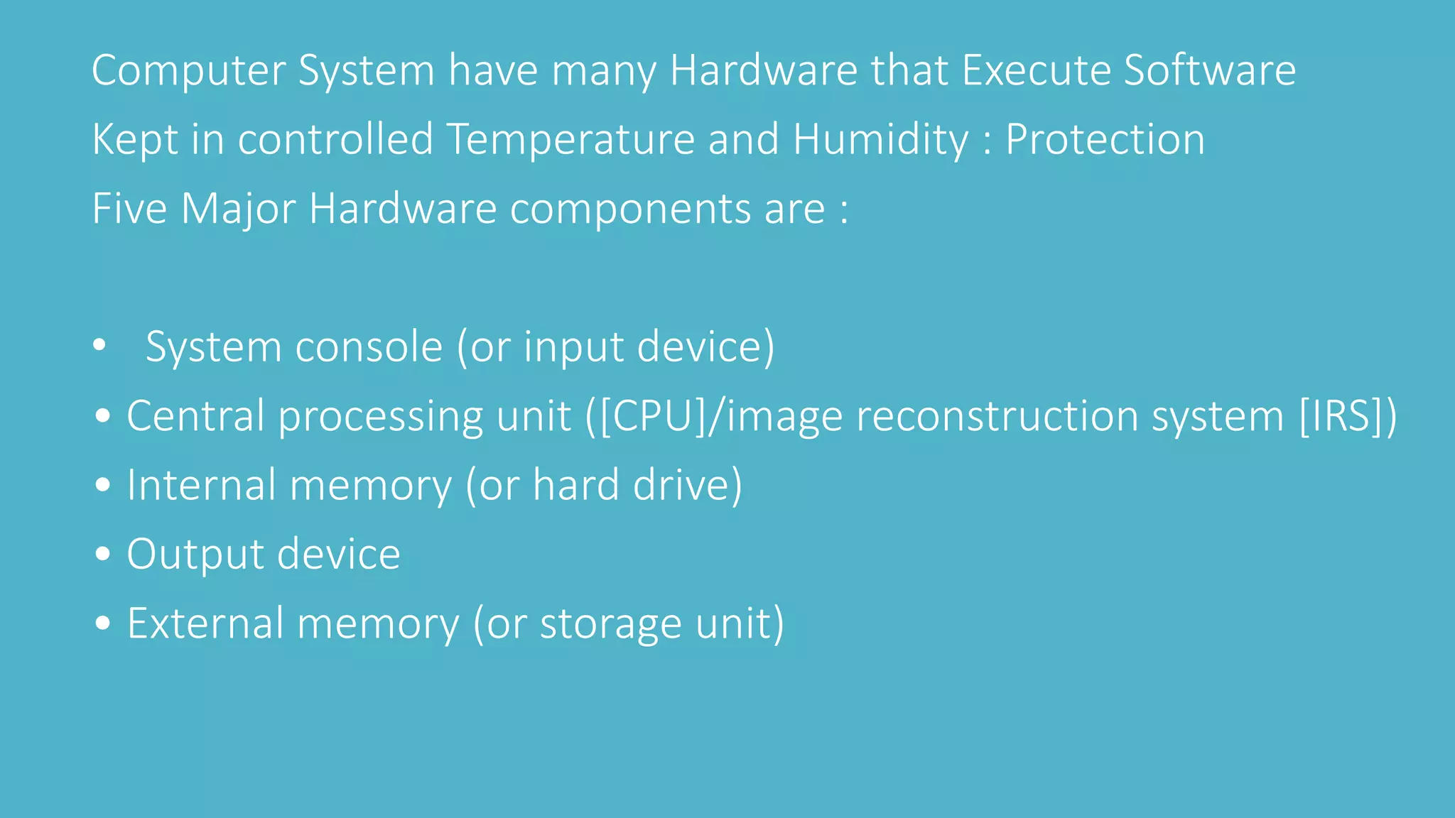 Computer System have many Hardware that Execute Software
Kept in controlled Temperature and Humidity : Protection
Five Major Hardware components are :
• System console (or input device)
• Central processing unit ([CPU]/image reconstruction system [IRS])
• Internal memory (or hard drive)
• Output device
• External memory (or storage unit)
 