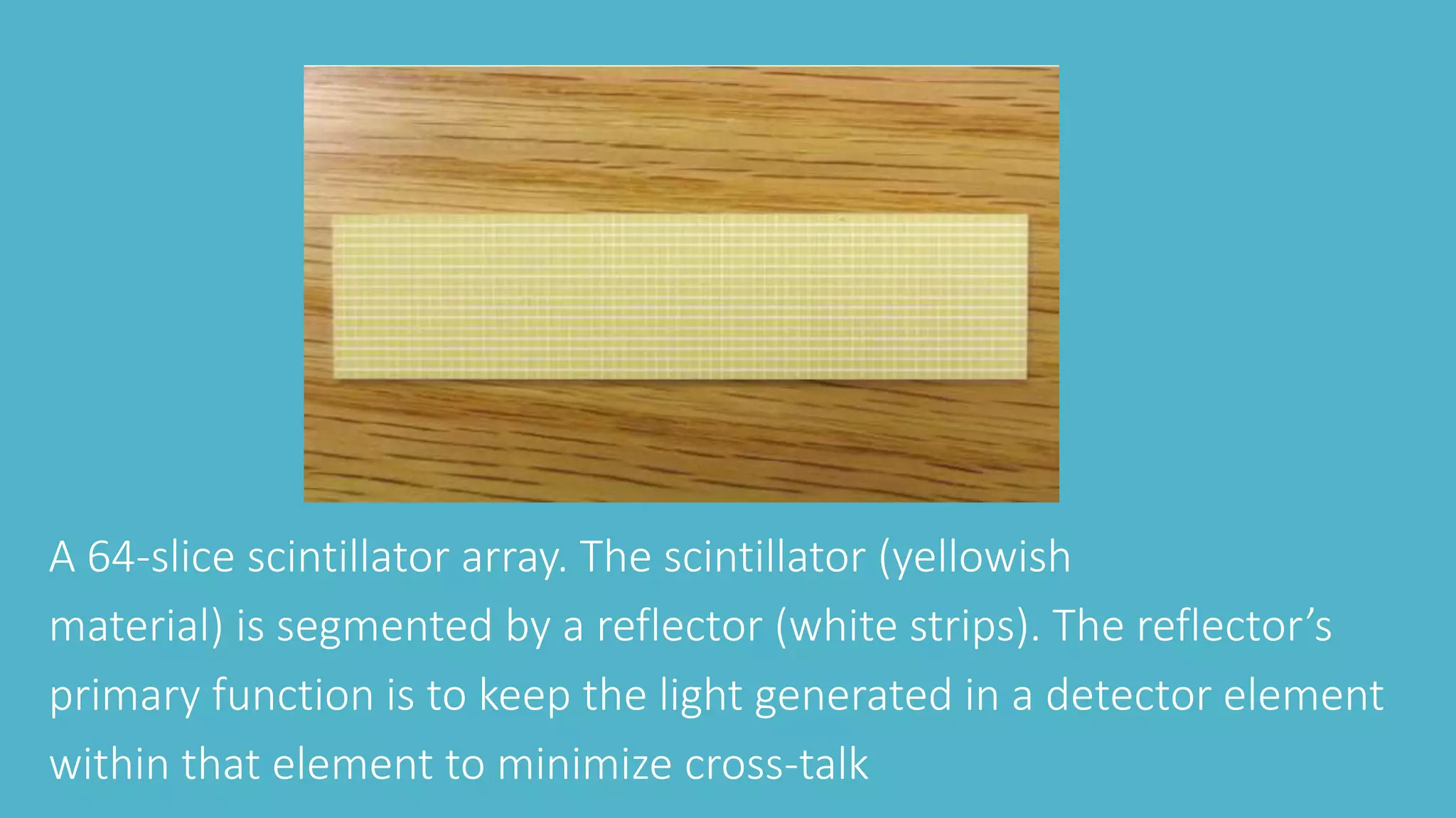 A 64-slice scintillator array. The scintillator (yellowish
material) is segmented by a reflector (white strips). The reflector’s
primary function is to keep the light generated in a detector element
within that element to minimize cross-talk
 