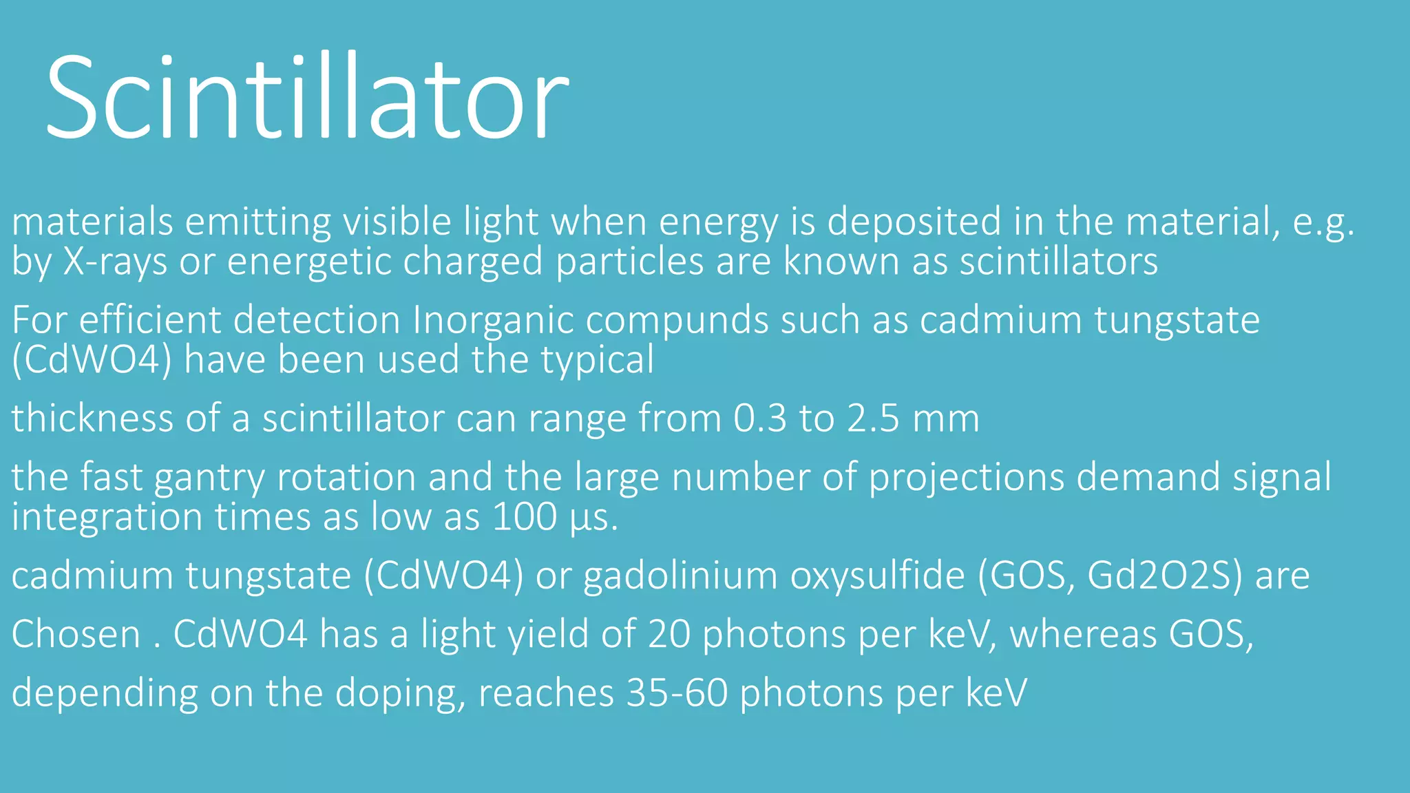 Scintillator
materials emitting visible light when energy is deposited in the material, e.g.
by X-rays or energetic charged particles are known as scintillators
For efficient detection Inorganic compunds such as cadmium tungstate
(CdWO4) have been used the typical
thickness of a scintillator can range from 0.3 to 2.5 mm
the fast gantry rotation and the large number of projections demand signal
integration times as low as 100 μs.
cadmium tungstate (CdWO4) or gadolinium oxysulfide (GOS, Gd2O2S) are
Chosen . CdWO4 has a light yield of 20 photons per keV, whereas GOS,
depending on the doping, reaches 35-60 photons per keV
 