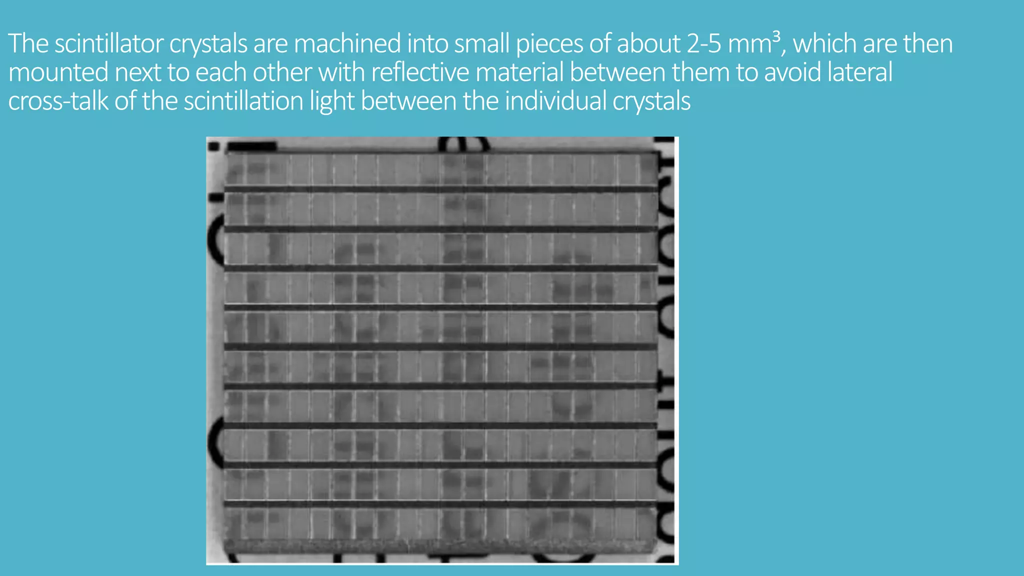 Thescintillatorcrystalsaremachinedintosmallpiecesofabout2-5 mm³,whicharethen
mountednexttoeachotherwithreflectivematerialbetweenthemtoavoidlateral
cross-talk ofthescintillationlightbetweentheindividualcrystals
 