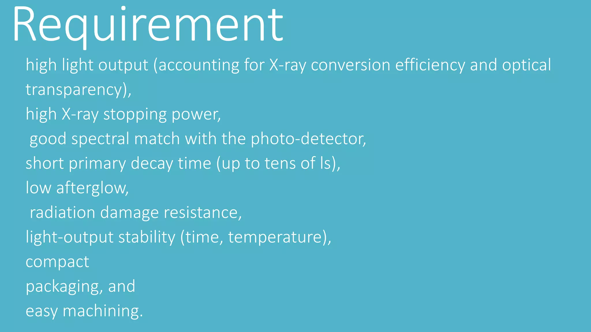 Requirement
high light output (accounting for X-ray conversion efficiency and optical
transparency),
high X-ray stopping power,
good spectral match with the photo-detector,
short primary decay time (up to tens of ls),
low afterglow,
radiation damage resistance,
light-output stability (time, temperature),
compact
packaging, and
easy machining.
 
