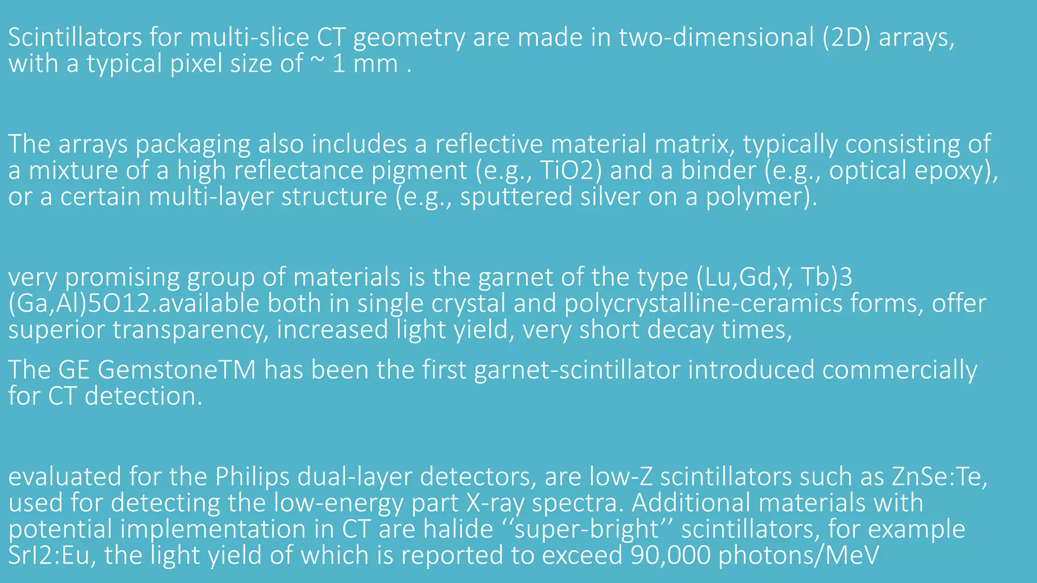 Scintillators for multi-slice CT geometry are made in two-dimensional (2D) arrays,
with a typical pixel size of ~ 1 mm .
The arrays packaging also includes a reflective material matrix, typically consisting of
a mixture of a high reflectance pigment (e.g., TiO2) and a binder (e.g., optical epoxy),
or a certain multi-layer structure (e.g., sputtered silver on a polymer).
very promising group of materials is the garnet of the type (Lu,Gd,Y, Tb)3
(Ga,Al)5O12.available both in single crystal and polycrystalline-ceramics forms, offer
superior transparency, increased light yield, very short decay times,
The GE GemstoneTM has been the first garnet-scintillator introduced commercially
for CT detection.
evaluated for the Philips dual-layer detectors, are low-Z scintillators such as ZnSe:Te,
used for detecting the low-energy part X-ray spectra. Additional materials with
potential implementation in CT are halide ‘‘super-bright’’ scintillators, for example
SrI2:Eu, the light yield of which is reported to exceed 90,000 photons/MeV
 