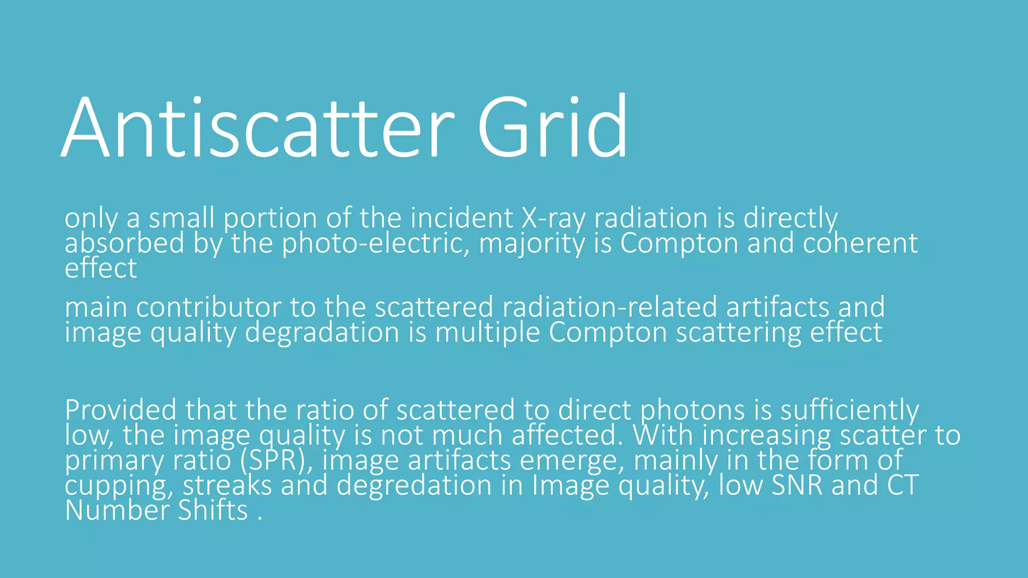 Antiscatter Grid
only a small portion of the incident X-ray radiation is directly
absorbed by the photo-electric, majority is Compton and coherent
effect
main contributor to the scattered radiation-related artifacts and
image quality degradation is multiple Compton scattering effect
Provided that the ratio of scattered to direct photons is sufficiently
low, the image quality is not much affected. With increasing scatter to
primary ratio (SPR), image artifacts emerge, mainly in the form of
cupping, streaks and degredation in Image quality, low SNR and CT
Number Shifts .
 