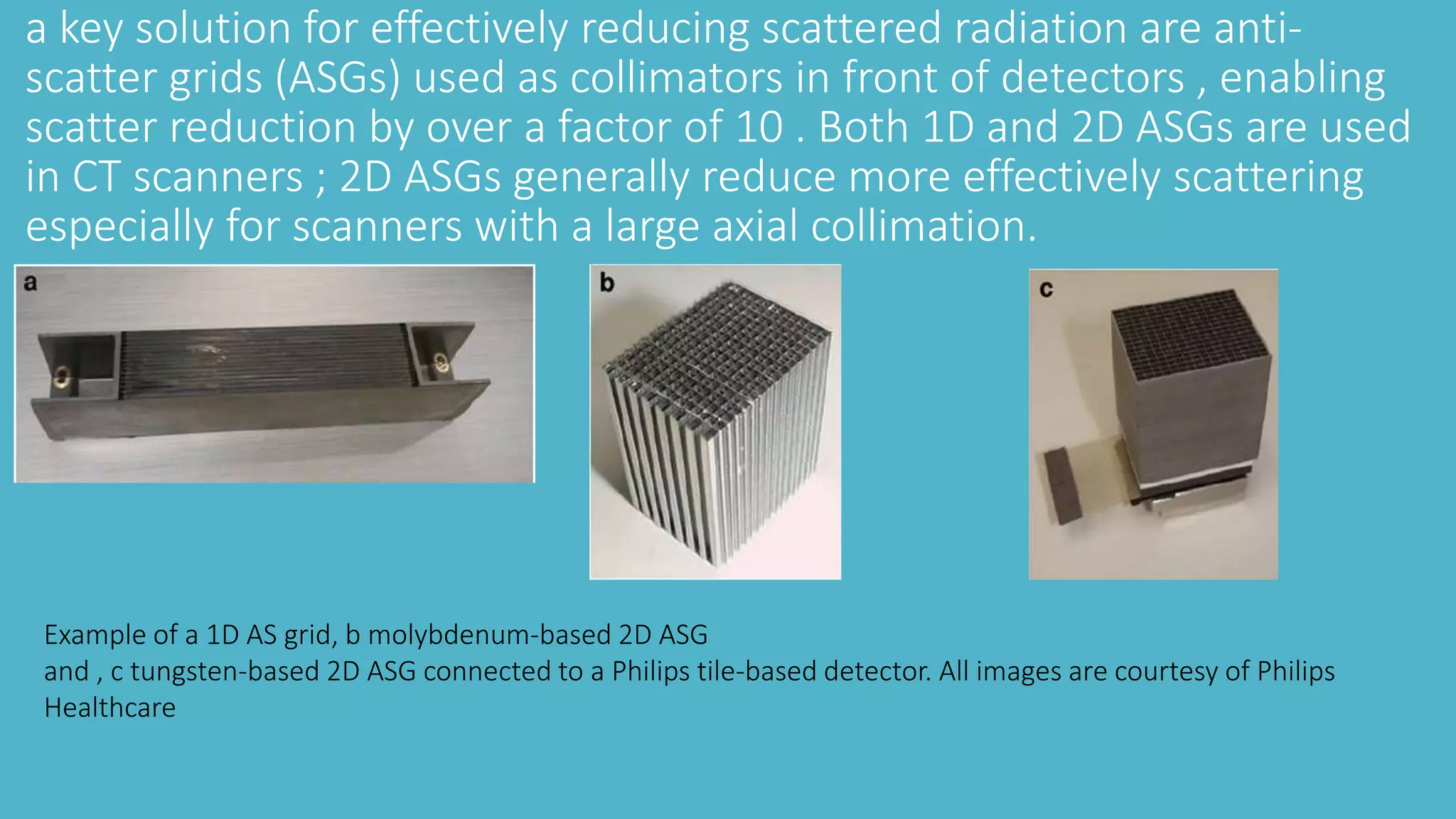 a key solution for effectively reducing scattered radiation are anti-
scatter grids (ASGs) used as collimators in front of detectors , enabling
scatter reduction by over a factor of 10 . Both 1D and 2D ASGs are used
in CT scanners ; 2D ASGs generally reduce more effectively scattering
especially for scanners with a large axial collimation.
Example of a 1D AS grid, b molybdenum-based 2D ASG
and , c tungsten-based 2D ASG connected to a Philips tile-based detector. All images are courtesy of Philips
Healthcare
 