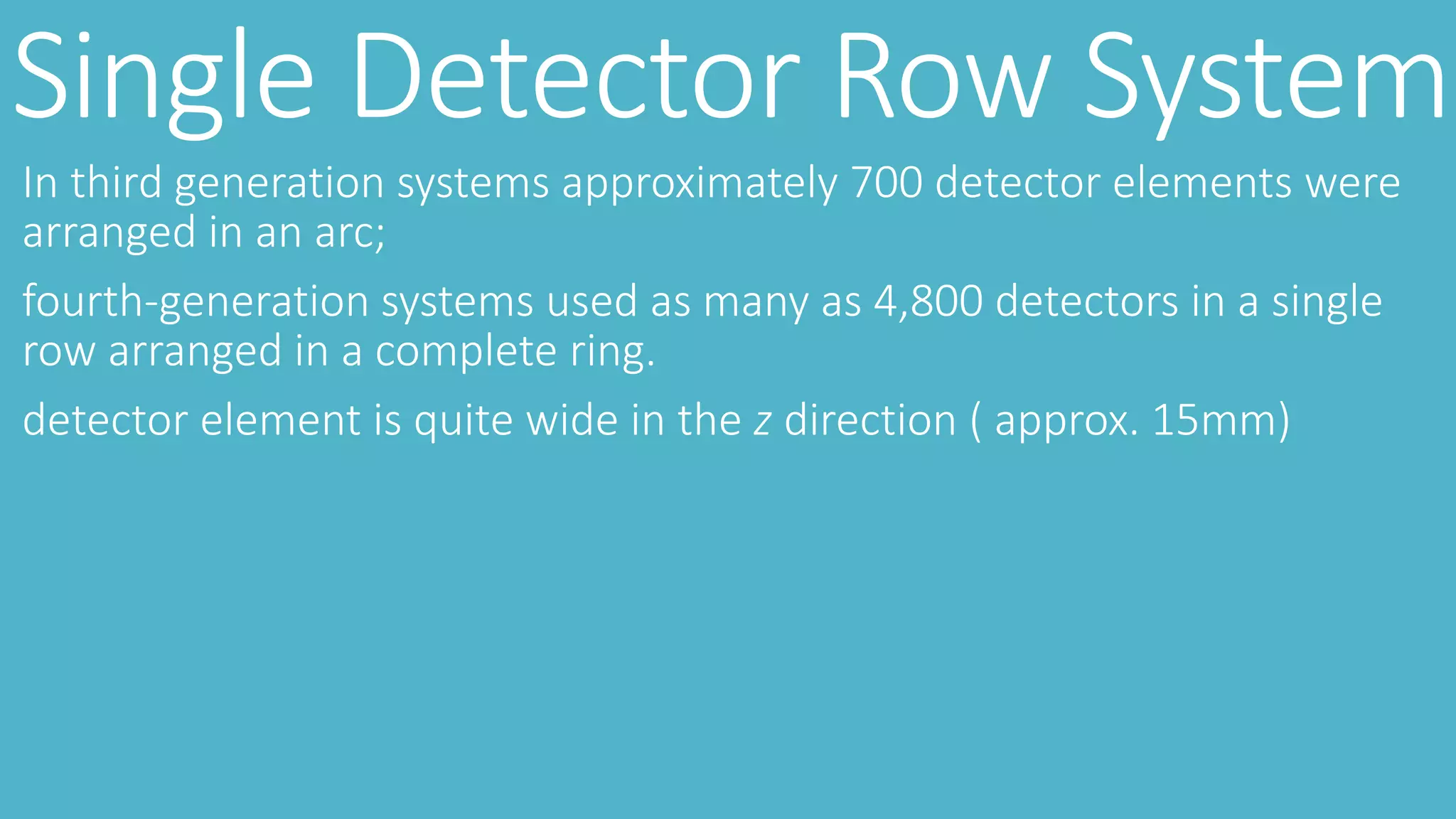 Single Detector Row System
In third generation systems approximately 700 detector elements were
arranged in an arc;
fourth-generation systems used as many as 4,800 detectors in a single
row arranged in a complete ring.
detector element is quite wide in the z direction ( approx. 15mm)
 