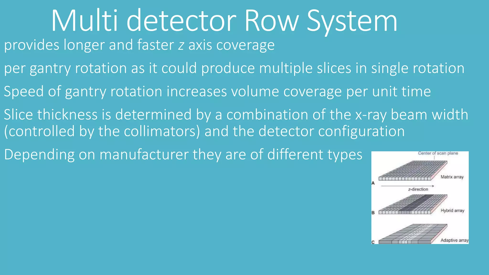 Multi detector Row System
provides longer and faster z axis coverage
per gantry rotation as it could produce multiple slices in single rotation
Speed of gantry rotation increases volume coverage per unit time
Slice thickness is determined by a combination of the x-ray beam width
(controlled by the collimators) and the detector configuration
Depending on manufacturer they are of different types
 