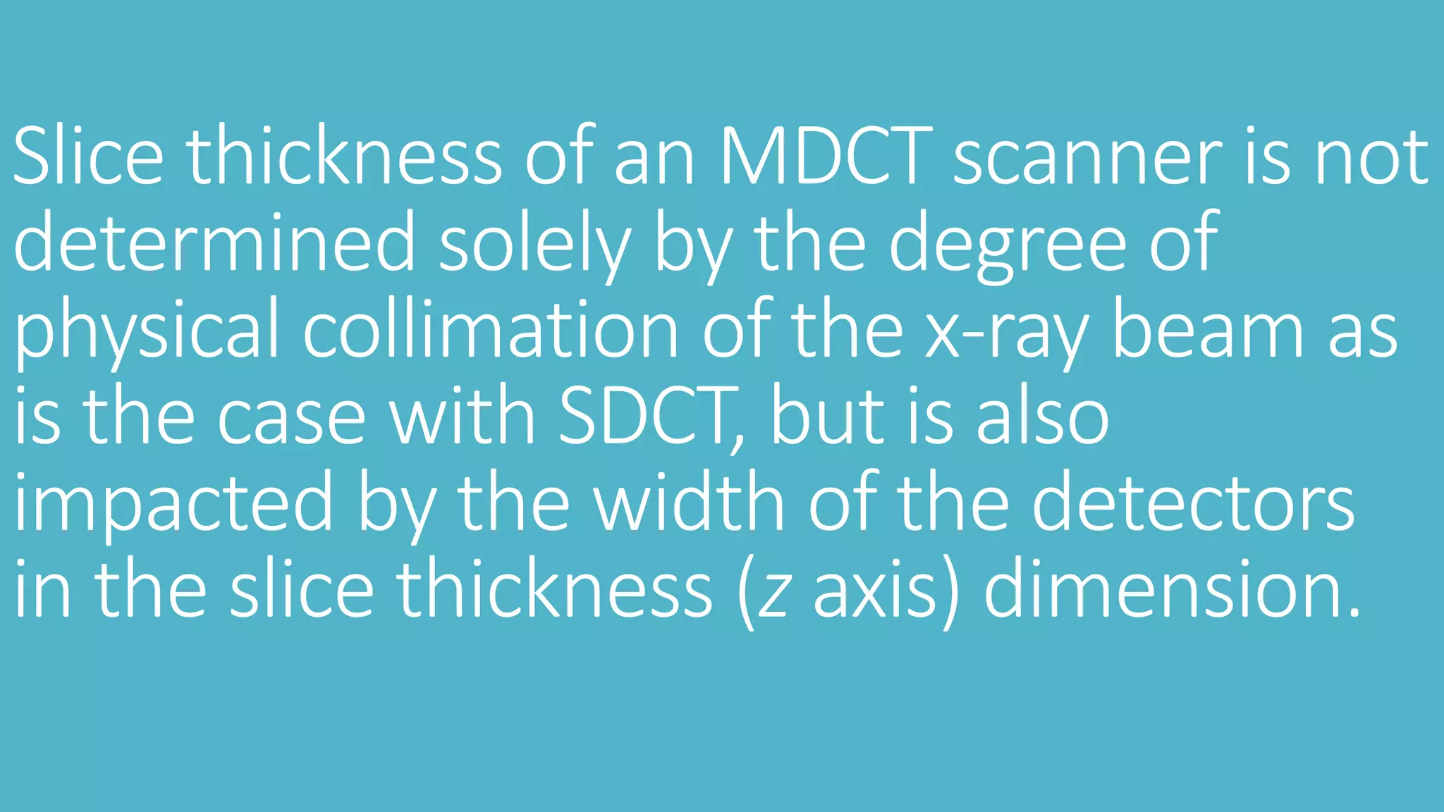 Slice thickness of an MDCT scanner is not
determined solely by the degree of
physical collimation of the x-ray beam as
is the case with SDCT, but is also
impacted by the width of the detectors
in the slice thickness (z axis) dimension.
 