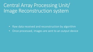 Central Array Processing Unit/
Image Reconstruction system
• Raw data received and reconstruction by algorithm
• Once processed, images are sent to an output device
 
