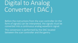 Digital to Analog
Converter ( DAC )
Before the instructions from the scan controller (in the
form of signals) can be interpreted, the signals must be
converted into a continuous analog waveform signal.
This conversion is performed by the DAC located
between the scan controller and the gantry.
 