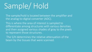 Sample/ Hold
The sample/hold is located between the amplifier and
the analog-to-digital converter (ADC).
This is where the area of interest is sampled to
differentiate among structures with various densities
and then assigned various shades of gray to the pixels
to represent those structures.
The S/H determines the relative attenuation of the
beam by the tissues that were scanned.
 