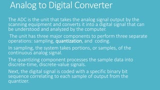 Analog to Digital Converter
The ADC is the unit that takes the analog signal output by the
scanning equipment and converts it into a digital signal that can
be understood and analyzed by the computer.
The unit has three major components to perform three separate
operations: sampling, quantization, and coding.
In sampling, the system takes portions, or samples, of the
continuous analog signal.
The quantizing component processes the sample data into
discrete-time, discrete-value signals.
Next, the digital signal is coded with a specific binary bit
sequence correlating to each sample of output from the
quantizer.
 