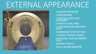 EXTERNAL APPEARANCE
1.GANTRY APPERTURE
2.MICROPHONE
3.SAGITTAL LASER LIGHT
ALIGNMENT
4.PATIENT GUIDE TABLE
5.X-RAY EXPOSURE INDICATOR
LIGHT
6.EMERGENCY STOP BUTTOM
7.GANTRY CONTROL PANNEL
8.EXTERNAL LASER ALIGNMENT
LIGHT
9.PATIENT COUCH
10.ECG GATING MONITOR
 
