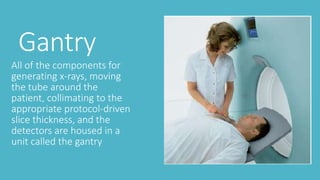 Gantry
All of the components for
generating x-rays, moving
the tube around the
patient, collimating to the
appropriate protocol-driven
slice thickness, and the
detectors are housed in a
unit called the gantry
 