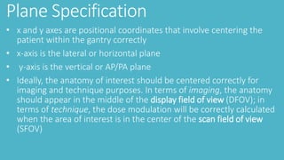 Plane Specification
• x and y axes are positional coordinates that involve centering the
patient within the gantry correctly
• x-axis is the lateral or horizontal plane
• y-axis is the vertical or AP/PA plane
• Ideally, the anatomy of interest should be centered correctly for
imaging and technique purposes. In terms of imaging, the anatomy
should appear in the middle of the display field of view (DFOV); in
terms of technique, the dose modulation will be correctly calculated
when the area of interest is in the center of the scan field of view
(SFOV)
 