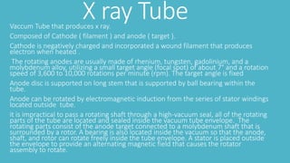 X ray TubeVaccum Tube that produces x ray.
Composed of Cathode ( filament ) and anode ( target ).
Cathode is negatively charged and incorporated a wound filament that produces
electron when heated .
The rotating anodes are usually made of rhenium, tungsten, gadolinium, and a
molybdenum alloy, utilizing a small target angle (focal spot) of about 7° and a rotation
speed of 3,600 to 10,000 rotations per minute (rpm). The target angle is fixed
Anode disc is supported on long stem that is supported by ball bearing within the
tube.
Anode can be rotated by electromagnetic induction from the series of stator windings
located outside tube.
it is impractical to pass a rotating shaft through a high-vacuum seal, all of the rotating
parts of the tube are located and sealed inside the vacuum tube envelope. The
rotating parts consist of the anode target connected to a molybdenum shaft that is
surrounded by a rotor. A bearing is also located inside the vacuum so that the anode,
shaft, and rotor can rotate freely inside the tube envelope. A stator is placed outside
the envelope to provide an alternating magnetic field that causes the rotator
assembly to rotate.
 