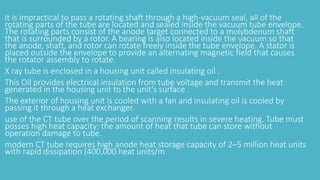 it is impractical to pass a rotating shaft through a high-vacuum seal, all of the
rotating parts of the tube are located and sealed inside the vacuum tube envelope.
The rotating parts consist of the anode target connected to a molybdenum shaft
that is surrounded by a rotor. A bearing is also located inside the vacuum so that
the anode, shaft, and rotor can rotate freely inside the tube envelope. A stator is
placed outside the envelope to provide an alternating magnetic field that causes
the rotator assembly to rotate.
X ray tube is enclosed in a housing unit called insulating oil .
This Oil provides electrical insulation from tube voltage and transmit the heat
generated in the housing unit to the unit’s surface .
The exterior of housing unit is cooled with a fan and insulating oil is cooled by
passing it through a heat exchanger.
use of the CT tube over the period of scanning results in severe heating. Tube must
posses high heat capacity: the amount of heat that tube can store without
operation damage to tube.
modern CT tube requires high anode heat storage capacity of 2–5 million heat units
with rapid dissipation (400,000 heat units/m
 