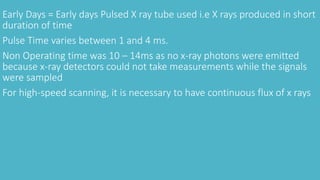 Early Days = Early days Pulsed X ray tube used i.e X rays produced in short
duration of time
Pulse Time varies between 1 and 4 ms.
Non Operating time was 10 – 14ms as no x-ray photons were emitted
because x-ray detectors could not take measurements while the signals
were sampled
For high-speed scanning, it is necessary to have continuous flux of x rays
 