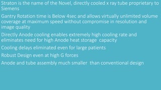 Straton is the name of the Novel, directly cooled x ray tube proprietary to
Siemens
Gantry Rotation time is Below 4sec and allows virtually unlimited volume
coverage at maximum speed without compromise in resolution and
image quality
Directly Anode cooling enables extremely high cooling rate and
eliminates need for high Anode heat storage capacity
Cooling delays eliminated even for large patients
Robust Design even at high G forces
Anode and tube assembly much smaller than conventional design
 