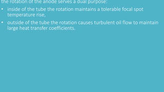 the rotation of the anode serves a dual purpose:
• inside of the tube the rotation maintains a tolerable focal spot
temperature rise,
• outside of the tube the rotation causes turbulent oil flow to maintain
large heat transfer coefficients.
 
