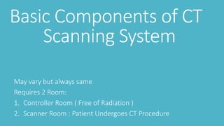 Basic Components of CT
Scanning System
May vary but always same
Requires 2 Room:
1. Controller Room ( Free of Radiation )
2. Scanner Room : Patient Undergoes CT Procedure
 