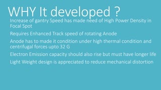 WHY It developed ?Increase of gantry Speed has made need of High Power Density in
Focal Spot
Requires Enhanced Track speed of rotating Anode
Anode has to made it condition under high thermal condition and
centrifugal forces upto 32 G
Electron Emission capacity should also rise but must have longer life
Light Weight design is appreciated to reduce mechanical distortion
 