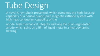 Tube Design
A novel X-ray tube is presented, which combines the high focusing
capability of a double quadrupole magnetic cathode system with
high heat conduction capability of the
anode, high mechanical integrity and long life of an segmented
anode which spins on a film of liquid metal in a hydrodynamic
bearing.
 