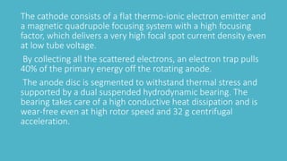 The cathode consists of a flat thermo-ionic electron emitter and
a magnetic quadrupole focusing system with a high focusing
factor, which delivers a very high focal spot current density even
at low tube voltage.
By collecting all the scattered electrons, an electron trap pulls
40% of the primary energy off the rotating anode.
The anode disc is segmented to withstand thermal stress and
supported by a dual suspended hydrodynamic bearing. The
bearing takes care of a high conductive heat dissipation and is
wear-free even at high rotor speed and 32 g centrifugal
acceleration.
 