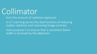 Collimatorlimit the amount of radiation exposure
in CT scanning serves the dual function of reducing
scatter radiation and improving image contrast
main purpose is to ensure that a consistent beam
width is received by the detectors.
 