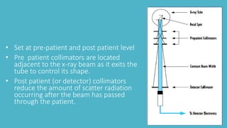 • Set at pre-patient and post patient level
• Pre patient collimators are located
adjacent to the x-ray beam as it exits the
tube to control its shape.
• Post patient (or detector) collimators
reduce the amount of scatter radiation
occurring after the beam has passed
through the patient.
 